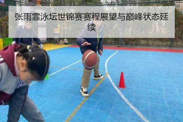 张雨霏泳坛世锦赛赛程展望与巅峰状态延续